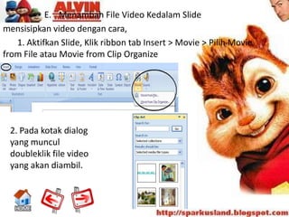 E. Menambah File Video Kedalam Slide
mensisipkan video dengan cara,
   1. Aktifkan Slide, Klik ribbon tab Insert > Movie > Pilih Movie
from File atau Movie from Clip Organize




 2. Pada kotak dialog
 yang muncul
 doubleklik file video
 yang akan diambil.
 
