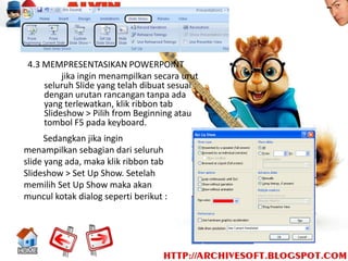 4.3 MEMPRESENTASIKAN POWERPOINT
          jika ingin menampilkan secara urut
     seluruh Slide yang telah dibuat sesuai
     dengan urutan rancangan tanpa ada
     yang terlewatkan, klik ribbon tab
     Slideshow > Pilih from Beginning atau
     tombol F5 pada keyboard.
      Sedangkan jika ingin
menampilkan sebagian dari seluruh
slide yang ada, maka klik ribbon tab
Slideshow > Set Up Show. Setelah
memilih Set Up Show maka akan
muncul kotak dialog seperti berikut :
 