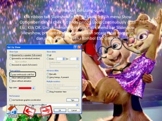 Menampilkan Berulang-ulang
  Klik ribbon tab Slideshow > Set Up Show > Pilih menu Show
Option beri tanda chek list pada pilihan Loop Continuously until
Esc, Klik OK. Untuk menampilakannya, klik menu bar Slideshow,
 Viewshow, presentasi akan ditampilkan secara terus menerus
          dan akan berhenti ketika tombol ESC ditekan.
 