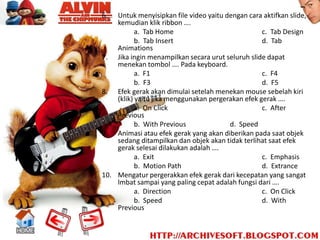 6.  Untuk menyisipkan file video yaitu dengan cara aktifkan slide,
    kemudian klik ribbon ….
           a. Tab Home                             c. Tab Design
           b. Tab Insert                           d. Tab
    Animations
7. Jika ingin menampilkan secara urut seluruh slide dapat
    menekan tombol …. Pada keyboard.
           a. F1                                   c. F4
           b. F3                                   d. F5
8. Efek gerak akan dimulai setelah menekan mouse sebelah kiri
    (klik) yaitu jika menggunakan pergerakan efek gerak ….
           a. On Click                             c. After
    Previous
           b. With Previous             d. Speed
9. Animasi atau efek gerak yang akan diberikan pada saat objek
    sedang ditampilkan dan objek akan tidak terlihat saat efek
    gerak selesai dilakukan adalah ….
           a. Exit                                 c. Emphasis
           b. Motion Path                          d. Extrance
10. Mengatur pergerakkan efek gerak dari kecepatan yang sangat
    lmbat sampai yang paling cepat adalah fungsi dari ….
           a. Direction                            c. On Click
           b. Speed                                d. With
    Previous
 
