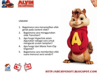URAIAN!

1. Bagaimana cara menampilkan efek
   gerak pada content slide?
2. Bagaimana cara menggunakan
    slide Transition?
3. Apa fungsi Hyperlink selain
    digunakan sebagai cara untuk
    mengacak urutan tampilan?
4. Apa fungsi dari Movie from Clip
    Organize?
5. Bagaimana cara memberikan efek
    suara menurut versi sendiri?
 
