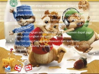 1. a. aktifkan text atau gambar yang akan diberi animasi
   b. Klik ribbon tab Animations > Custom Animations
   c. Pada kotak dialog yang muncul, klik menu Add Effect.
2. Klik ribbon tab Animations kemudian klik More Transition
   Effect, pilih salahsatu transisi yang diinginkan, klik tombol
   Apply to All.
3. Menghubungkan selain dengan satu dokumen dapat juga
   menguhubungkan dengan lain dokumen.
4. File film yang merupakan bawaan dari komputer.
5. Pilih Other Sound, kemudian cari file suara yang
   diinginkan.
 