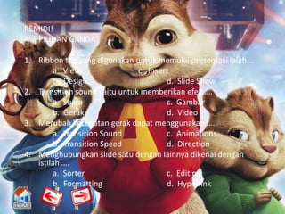REMIDI!
A. PILIHAN GANDA

1. Ribbon tab yang digunakan untuk memulai presentasi ialah …
        a. View                c. Insert
        b. Design                      d. Slide Show
2. Tarnsition sound yaitu untuk memberikan efek ….
        a. Suara                       c. Gambar
        b. Gerak                       d. Video
3. Merubah kecepatan gerak dapat menggunakan ….
        a. Transition Sound            c. Animations
        b. Transition Speed            d. Direction
4. Menghubungkan slide satu dengan lainnya dikenal dengan
   istilah ….
        a. Sorter                      c. Editing
        b. Formatting                  d. Hyperlink
 