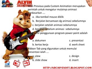 5. With Previous pada Custom Animation merupakan
   perintah untuk mengatur mulainya animasi
   berdasarkan ….
       a. Jika tombol mouse diklik
       b. Berjalan bersamaan dg animasi sebelumnya
       c. berjalan setelah animasi sebelumnya
       d. berjalan sebelum animasi sebelumnya
6. Hasil akhir penggunaan program power point adalah
   ….
       a. dokumen                       c. presentasi
       b. kertas kerja                  d. work sheet
7. Ribbon Tab yang digunakan untuk memulai
   presentasi ialah ….
       a. view                          c. design
       b. slide show                    d. insert
 