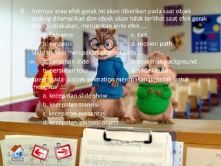 8. Animasi atau efek gerak ini akan diberikan pada saat objek
    sedang ditampilkan dan objek akan tidak terlihat saat efek gerak
    selesai dilakukan, merupakan jenis efek ….
        a. Entrance                     c. exit
        b. empasis                      d. mosion path
9. Slide transisi merupakan animasi pada ….
        a. peralihan slide              c. peralihan background
        b. peralihan teks               d. slide khusus
10. Speed pada custom animation merupakan perintah untuk
    mengatur ….
        a. kecepatan slide show
        b. kecepatan transisi
        c. kecepatan presentasi
        d. kecepatan animasi object
 
