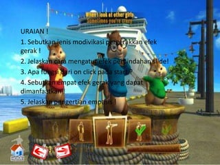 URAIAN !
1. Sebutkan jenis modivikasi pergerakkan efek
gerak !
2. Jelaskan cara mengatur efek perpindahan slide!
3. Apa fungsi dari on click pada start ?
4. Sebutkan empat efek gerak yang dapat
dimanfaatkan !
5. Jelaskan pengertian empasis !
 