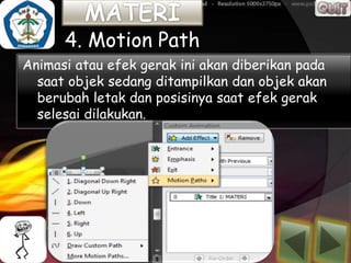 4. Motion Path
Animasi atau efek gerak ini akan diberikan pada
  saat objek sedang ditampilkan dan objek akan
  berubah letak dan posisinya saat efek gerak
  selesai dilakukan.
 