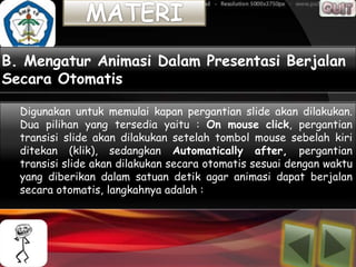 B. Mengatur Animasi Dalam Presentasi Berjalan
Secara Otomatis

  Digunakan untuk memulai kapan pergantian slide akan dilakukan.
  Dua pilihan yang tersedia yaitu : On mouse click, pergantian
  transisi slide akan dilakukan setelah tombol mouse sebelah kiri
  ditekan (klik), sedangkan Automatically after, pergantian
  transisi slide akan dilakukan secara otomatis sesuai dengan waktu
  yang diberikan dalam satuan detik agar animasi dapat berjalan
  secara otomatis, langkahnya adalah :
 