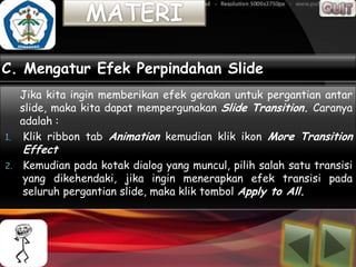C. Mengatur Efek Perpindahan Slide
   Jika kita ingin memberikan efek gerakan untuk pergantian antar
   slide, maka kita dapat mempergunakan Slide Transition. Caranya
   adalah :
1. Klik ribbon tab Animation kemudian klik ikon More Transition
     Effect
2.   Kemudian pada kotak dialog yang muncul, pilih salah satu transisi
     yang dikehendaki, jika ingin menerapkan efek transisi pada
     seluruh pergantian slide, maka klik tombol Apply to All.
 