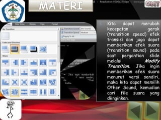3.   Kita    dapat   merubah
     kecepatan         gerak
     (transition speed) efek
     transisi dan juga dapat
     memberikan efek suara
     (transition sound) pada
     saat pergantian slide
     melalui          Modify
     Transition. Jika ingin
     memberikan efek suara
     menurut versi sendiri,
     maka kita dapat memilih
     Other Sound, kemudian
     cari file suara yang
     diinginkan.
 
