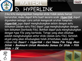D. HYPERLINK
Jika kita menginginkan tampilan slide tidak selalu harus
berurutan, maka dapat kita buat secara acak. Hyperlink dapat
digunakan sebagai cara untuk mengacak urutan tampilan.
Hyperlink juga dapat menghubungkan selain dengan satu
dokumen (dalam satu file) dapat juga menghubungkan dengan
lain dokumen (berbeda file). Bahkan dapat pula menghubungkan
dengan type file yang berbeda. Tetapi yang akan dibahas
adalah menghubungkan antar slide (dalam satu file). Setelah
objek yang akan dihubungkan telah ditentukan, maka pilih
ribbon tab Insert > Hyperlink > Cari Nama File Yang Akan
Dilink > Bookmark Untuk Membuka Semua Isi Slide > Pilih
Slide > OK
 