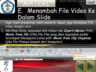 E. Menambah File Video Ke
           Dalam Slide
   Agar hasil presentasi lebih menarik, dapat juga disisipkan file
   video dengan cara :
1. Aktifkan Slide, kemudian klik ribbon tab Insert>Movie> Pilih
   Movie from file (Jika file film yang akan digunakan sudah
   tersimpan dikomputer) atau pilih Movie from Clip Organize
   (jika file filmnya bawaan dari komputer).
 