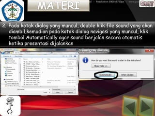 2. Pada kotak dialog yang muncul, double klik file sound yang akan
   diambil,kemudian pada kotak dialog navigasi yang muncul, klik
   tombol Automatically agar sound berjalan secara otomatis
   ketika presentasi dijalankan
 