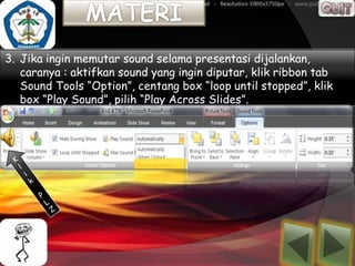 3. Jika ingin memutar sound selama presentasi dijalankan,
   caranya : aktifkan sound yang ingin diputar, klik ribbon tab
   Sound Tools “Option”, centang box “loop until stopped”, klik
   box “Play Sound”, pilih “Play Across Slides”.
 
