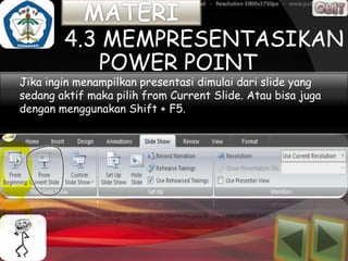 4.3 MEMPRESENTASIKAN
           POWER POINT
Jika ingin menampilkan secara urutdimulai dari slide yang
                       presentasi seluruh slide yang telah
sedang aktif dengan urutan Current Slide. Atau bisa
dibuat sesuaimaka pilih fromrancangan tanpa ada yang juga
terlewatkan, maka klik ribbon tab Slide Show> pilih From
dengan menggunakan Shift + F5.
Beginning atau dapat kita menekan tombol F5 pada keyboard.
 