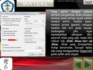 Yang    perlu    diingat bahwa
default pergantian slide ataupun
animasi pada setiap objek adalah
tombol enter, tombol spasi,
tombol arrow (panah) ataupun
tombol klik kiri pada mouse.
Sedangkan         jika      ingin
menampilkan      sebagian    dari
seluruh slide yang ada, maka klik
ribbon tab Slide Show>Set Up
Show. Slide yang ditampilkan
tetap berurutan, kecuali kalau
ada yang menggunakan Hyperlink
pada salah satu objek.
 