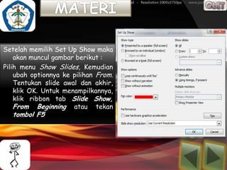 Setelah memilih Set Up Show maka
    akan muncul gambar berikut :
Pilih menu Show Slides, Kemudian
    ubah optionnya ke pilihan From.
    Tentukan slide awal dan akhir,
    klik OK. Untuk menampilkannya,
    klik ribbon tab Slide Show,
    From Beginning atau tekan
   tombol F5
 