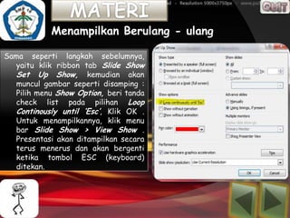 Menampilkan Berulang - ulang

Sama seperti langkah sebelumnya,
  yaitu klik ribbon tab Slide Show
  Set Up Show, kemudian akan
  muncul gambar seperti disamping :
  Pilih menu Show Option, beri tanda
  check list pada pilihan Loop
  Continously until ‘Esc’, Klik OK .
  Untuk menampilkannya, klik menu
  bar Slide Show > View Show .
  Presentasi akan ditampilkan secara
  terus menerus dan akan bergenti
  ketika tombol ESC (keyboard)
  ditekan.
 