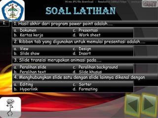 I.   1. Hasil akhir dari program power point adalah…..
     a. Dokumen                   c. Presentasi
     b. Kertas kerja              d. Work sheet
     2. Ribbon tab yang digunakan untuk memulai presentasi adalah…..
     a. View                      c. Design
     b. Slide show                d. Insert
     3. Slide transisi merupakan animasi pada…..
     a. Peralihan slide           c. Peralihan background
     b. Peralihan text            d. Slide khusus
     4. Menghubungkan slide satu dengan slide lainnya dikenal dengan
         istilah…..
     a. Editing                  c. Sorter
     b. Hyperlink                 d. Formating
 