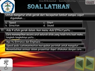 Untuk mengatur efek gerak dari kecepatan lambat sampai cepat
      digunakan…..
   a. Speed                            c. Start
   b. Direction                        d. Sound
II. Ada 4 efek gerak dalam ikon menu Add Effect,yaitu…..
    Cara menampilkan secara urut seluruh slide yang telah kita buat maka
    langkah-langkahnya yaitu….
    Apa itu Entrance dan Emphasis…..
    Speed pada customanimation merupakan perintah untuk mengatur….
    Menambahkan animasi dalam presentasi dapat dilakukan dengan cara….
 