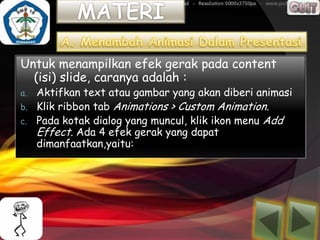 Untuk menampilkan efek gerak pada content
  (isi) slide, caranya adalah :
a.   Aktifkan text atau gambar yang akan diberi animasi
b.   Klik ribbon tab Animations > Custom Animation.
c.   Pada kotak dialog yang muncul, klik ikon menu Add
     Effect. Ada 4 efek gerak yang dapat
     dimanfaatkan,yaitu:
 