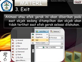 3. Exit
Animasi atau efek gerak ini akan diberikan pada
  saat objek sedang ditampilkan dan objek akan
  tidak terlihat saat efek gerak selesai dilakukan.
 