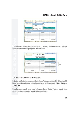 BAB 4 : Input Saldo Awal
www.xclmedia.com




Kemudian copy-lah baris rumus-rumus di atasnya atau di bawahnya sebagai
sumber copy ke baris yang baru ditambahkan.




                                                                  Copy




2.2 Menghapus Baris Buku Piutang

Sebaliknya jika ingin menghapus baris Buku Piutang, blok terlebih dulu sejumlah
baris yang akan dihapus, kemudian gunakan perintah menu Edit > Delete >
Entire row.

Penghapusan salah satu atau beberapa baris Buku Piutang tidak akan
mempengaruhi rumus baris Buku Piutang lainnya.


                                                                           60
 