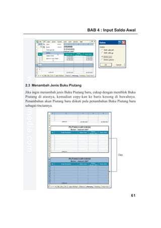 BAB 4 : Input Saldo Awal
www.xclmedia.com




2.3 Menambah Jenis Buku Piutang

Jika ingin menambah jenis Buku Piutang baru, cukup dengan memblok Buku
Piutang di atasnya, kemudian copy-kan ke baris kosong di bawahnya.
Penambahan akun Piutang baru diikuti pula penambahan Buku Piutang baru
sebagai rinciannya.




                                                           Copy




                                                                   61
 