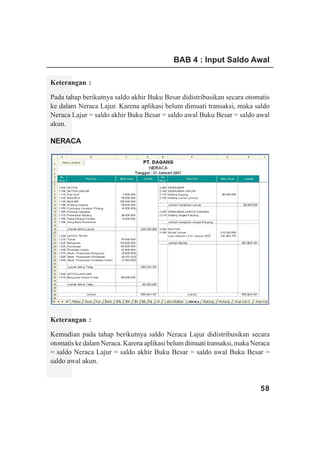 BAB 4 : Input Saldo Awal

Keterangan :

Pada tahap berikutnya saldo akhir Buku Besar didistribusikan secara otomatis
ke dalam Neraca Lajur. Karena aplikasi belum dimuati transaksi, maka saldo
Neraca Lajur = saldo akhir Buku Besar = saldo awal Buku Besar = saldo awal
akun.

NERACA
www.xclmedia.com




Keterangan :

Kemudian pada tahap berikutnya saldo Neraca Lajur didistribusikan secara
otomatis ke dalam Neraca. Karena aplikasi belum dimuati transaksi, maka Neraca
= saldo Neraca Lajur = saldo akhir Buku Besar = saldo awal Buku Besar =
saldo awal akun.


                                                                          58
 