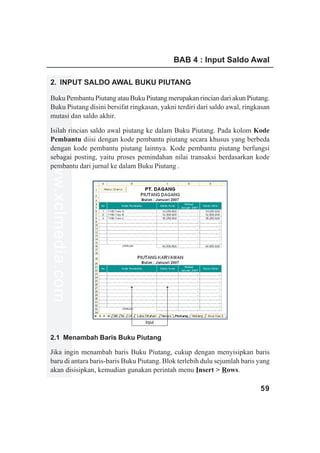 BAB 4 : Input Saldo Awal

2. INPUT SALDO AWAL BUKU PIUTANG

Buku Pembantu Piutang atau Buku Piutang merupakan rincian dari akun Piutang.
Buku Piutang disini bersifat ringkasan, yakni terdiri dari saldo awal, ringkasan
mutasi dan saldo akhir.

Isilah rincian saldo awal piutang ke dalam Buku Piutang. Pada kolom Kode
Pembantu diisi dengan kode pembantu piutang secara khusus yang berbeda
dengan kode pembantu piutang lainnya. Kode pembantu piutang berfungsi
www.xclmedia.com




sebagai posting, yaitu proses pemindahan nilai transaksi berdasarkan kode
pembantu dari jurnal ke dalam Buku Piutang .




                                  Input


2.1 Menambah Baris Buku Piutang

Jika ingin menambah baris Buku Piutang, cukup dengan menyisipkan baris
baru di antara baris-baris Buku Piutang. Blok terlebih dulu sejumlah baris yang
akan disisipkan, kemudian gunakan perintah menu Insert > Rows.

                                                                            59
 
