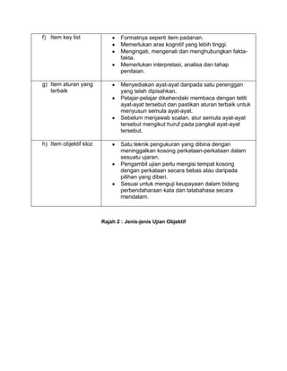 f) Item key list                Formatnya seperti item padanan.
                                Memerlukan aras kognitif yang lebih tinggi.
                                Mengingati, mengenali dan menghubungkan fakta-
                                fakta.
                                Memerlukan interpretasi, analisa dan tahap
                                penilaian.

g) Item aturan yang             Menyediakan ayat-ayat daripada satu perenggan
   terbaik                      yang telah dipisahkan.
                                Pelajar-pelajar dikehendaki membaca dengan teliti
                                ayat-ayat tersebut dan pastikan aturan terbaik untuk
                                menyusun semula ayat-ayat.
                                Sebelum menjawab soalan, atur semula ayat-ayat
                                tersebut mengikut huruf pada pangkal ayat-ayat
                                tersebut.

h) Item objektif kloz           Satu teknik pengukuran yang dibina dengan
                                meninggalkan kosong perkataan-perkataan dalam
                                sesuatu ujaran.
                                Pengambil ujian perlu mengisi tempat kosong
                                dengan perkataan secara bebas atau daripada
                                pilihan yang diberi.
                                Sesuai untuk menguji keupayaan dalam bidang
                                perbendaharaan kata dan tatabahasa secara
                                mendalam.



                        Rajah 2 : Jenis-jenis Ujian Objektif
 