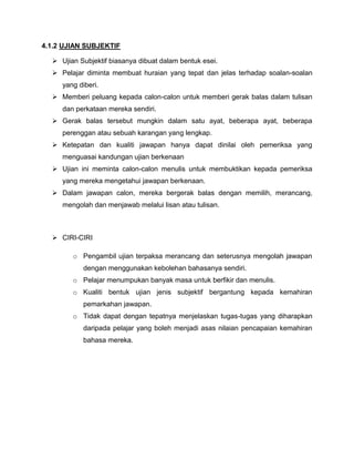 4.1.2 UJIAN SUBJEKTIF

   Ujian Subjektif biasanya dibuat dalam bentuk esei.
   Pelajar diminta membuat huraian yang tepat dan jelas terhadap soalan-soalan
     yang diberi.
   Memberi peluang kepada calon-calon untuk memberi gerak balas dalam tulisan
     dan perkataan mereka sendiri.
   Gerak balas tersebut mungkin dalam satu ayat, beberapa ayat, beberapa
     perenggan atau sebuah karangan yang lengkap.
   Ketepatan dan kualiti jawapan hanya dapat dinilai oleh pemeriksa yang
     menguasai kandungan ujian berkenaan
   Ujian ini meminta calon-calon menulis untuk membuktikan kepada pemeriksa
     yang mereka mengetahui jawapan berkenaan.
   Dalam jawapan calon, mereka bergerak balas dengan memilih, merancang,
     mengolah dan menjawab melalui lisan atau tulisan.



   CIRI-CIRI

        o Pengambil ujian terpaksa merancang dan seterusnya mengolah jawapan
           dengan menggunakan kebolehan bahasanya sendiri.
        o Pelajar menumpukan banyak masa untuk berfikir dan menulis.
        o Kualiti bentuk ujian jenis subjektif bergantung kepada kemahiran
           pemarkahan jawapan.
        o Tidak dapat dengan tepatnya menjelaskan tugas-tugas yang diharapkan
           daripada pelajar yang boleh menjadi asas nilaian pencapaian kemahiran
           bahasa mereka.
 