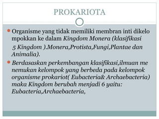 PROKARIOTA
Organisme yang tidak memiliki membran inti dikelo

mpokkan ke dalam Kingdom Monera (klasifikasi
5 Kingdom ).Monera,Protista,Fungi,Plantae dan
Animalia).
Berdasaskan perkembangan klasifikasi,ilmuan me
nemukan kelompok yang berbeda pada kelompok
organisme prokariot( Eubacteria& Archaebacteria)
maka Kingdom berubah menjadi 6 yaitu:
Eubacteria,Archaebacteria,

 