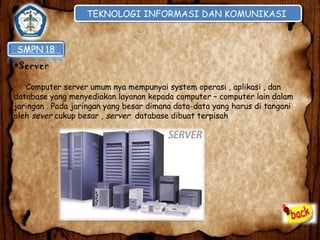TEKNOLOGI INFORMASI DAN KOMUNIKASI
TEKNOLOGI INFORMASI DAN KOMUNIKASI

•Server
Computer server umum nya mempunyai system operasi , aplikasi , dan
database yang menyediakan layanan kepada computer – computer lain dalam
jaringan . Pada jaringan yang besar dimana data-data yang harus di tangani
oleh sever cukup besar , server database dibuat terpisah

 