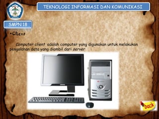 TEKNOLOGI INFORMASI DAN KOMUNIKASI
TEKNOLOGI INFORMASI DAN KOMUNIKASI

•Client
Computer client adalah computer yang digunakan untuk melakukan
pengolahan data yang diambil dari server

 