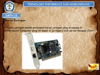 TEKNOLOGI INFORMASI DAN KOMUNIKASI
TEKNOLOGI INFORMASI DAN KOMUNIKASI

•Kartu Jaringan
Kartu jaringan adalah perangkat keras jaringan yang di pasang di
motherboard computer yang terdapat di jaringan ( baik server maupun Client )

 