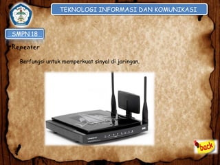 TEKNOLOGI INFORMASI DAN KOMUNIKASI
TEKNOLOGI INFORMASI DAN KOMUNIKASI

•Repeater
Berfungsi untuk memperkuat sinyal di jaringan.

 