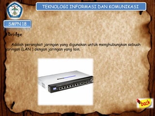 TEKNOLOGI INFORMASI DAN KOMUNIKASI
TEKNOLOGI INFORMASI DAN KOMUNIKASI

•Bridge
Adalah perangkat jaringan yang digunakan untuk menghubungkan sebuah
jaringan (LAN ) dengan jaringan yang lain.

 