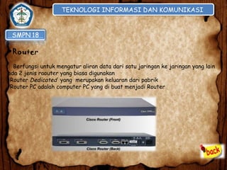 TEKNOLOGI INFORMASI DAN KOMUNIKASI
TEKNOLOGI INFORMASI DAN KOMUNIKASI

•Router
Berfungsi untuk mengatur aliran data dari satu jaringan ke jaringan yang lain
ada 2 jenis raouter yang biasa digunakan
•Router Dedicated yang merupakan keluaran dari pabrik
•Router PC adalah computer PC yang di buat menjadi Router

 