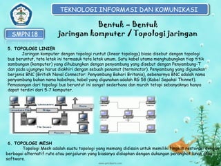 TEKNOLOGI INFORMASI DAN KOMUNIKASI
TEKNOLOGI INFORMASI DAN KOMUNIKASI

Bentuk – Bentuk
jaringan komputer / Topologi jaringan
5. TOPOLOGI LINIER
Jaringan komputer dengan topologi runtut (linear topology) biasa disebut dengan topologi
bus beruntut, tata letak ini termasuk tata letak umum. Satu kabel utama menghubungkan tiap titik
sambungan (komputer) yang dihubungkan dengan penyambung yang disebut dengan Penyambung-T
dan pada ujungnya harus diakhiri dengan sebuah penamat (terminator). Penyambung yang digunakan
berjenis BNC (British Naval Connector: Penyambung Bahari Britania), sebenarnya BNC adalah nama
penyambung bukan nama kabelnya, kabel yang digunakan adalah RG 58 (Kabel Sepaksi Thinnet).
Pemasangan dari topologi bus beruntut ini sangat sederhana dan murah tetapi sebanyaknya hanya
dapat terdiri dari 5-7 komputer.

6. TOPOLOGI MESH
Topologi Mesh adalah suatu topologi yang memang didisain untuk memiliki tingkat restorasi dengan
berbagai alternatif rute atau penjaluran yang biasanya disiapkan dengan dukungan perangkat lunak atau
software.

 