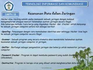 TEKNOLOGI INFORMASI DAN KOMUNIKASI
TEKNOLOGI INFORMASI DAN KOMUNIKASI

Keamanan Data dalam Jaringan
Hacker atau Hacking adalah usaha memasuki sebuah jaringan dengan maksud
mengeksplorasi ataupun mencari kelemahan system jaringan secara illegal.
Ada beberapa metode /cara kerja yang digunakan Hacker dan Cracker untuk menyusup
ke sebuah jaringan computer,antara lain sebagai berikut:
•Spoofing : Penyusupan dengan cara memalsukan identitas user sehingga Hacker bias login
ke sebuah jaringan computer secara illegal
•Scanner : Sebuah program yang secara otomatis akan mendeteksi kelemahan system
keamanan sebuah jaringan computer di jaringan.
•Sniffer : Berfungsi sebagai penganalisis jaringan dan bekerja untuk memonitor jaringan
computer.
•Password Cracker : Program ini dapat membuka password yang sudah dienkripsi
(dikodekan).
•Destructive : Program ini berupa virus yang dibuat untuk menghancurkan data-data

 