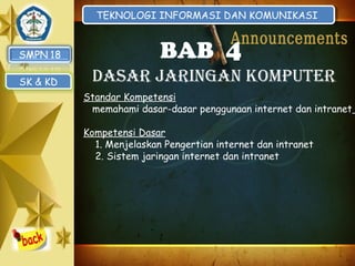 TEKNOLOGI INFORMASI DAN KOMUNIKASI
TEKNOLOGI INFORMASI DAN KOMUNIKASI

BAB 4
SK & KD

DASAR JARINGAN KOMPUTER
Standar Kompetensi
memahami dasar-dasar penggunaan internet dan intranet
Kompetensi Dasar
1. Menjelaskan Pengertian internet dan intranet
2. Sistem jaringan internet dan intranet

 