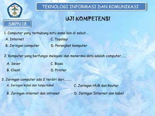 TEKNOLOGI INFORMASI DAN KOMUNIKASI
TEKNOLOGI INFORMASI DAN KOMUNIKASI

UJI KOMPETENSI
1. Computer yang terhubung satu sama lain di sebut….
A. Internet

C. Topologi

B. Jaringan computer

D. Perangkat komputer

2. Komputer yang berfungsi melayani dan menerima data adalah computer……
A. Sever

C. Biasa

B. Client

D. Printer

3. Jaringan computer ada 2 terdiri dari………
A. Jaringan kabel dan tanpa kabel

C. Jaringan HUB dan Router

B. Jaringan internet dan intranet

D. Jaringan Internet dan kabel

 