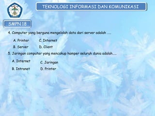TEKNOLOGI INFORMASI DAN KOMUNIKASI
TEKNOLOGI INFORMASI DAN KOMUNIKASI

4. Computer yang berguna mengelolah data dari server adalah …..
A. Printer

C. Internet

B. Server

D. Client

5. Jaringan computer yang mencakup hamper seluruh dunia adalah…..
A. Internet

C. Jaringan

B. Intranet

D. Printer

 
