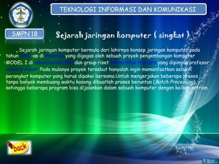 TEKNOLOGI INFORMASI DAN KOMUNIKASI
TEKNOLOGI INFORMASI DAN KOMUNIKASI

Sejarah jaringan komputer ( singkat )
Sejarah jaringan komputer bermula dari lahirnya konsep jaringan komputer pada
tahun1940-an diAmerikayang digagas oleh sebuah proyek pengembangan komputer
MODEL I dilaboratorium Belldan group risetUniversitas Harvardyang dipimpin profesor
Howard Aiken.Pada mulanya proyek tersebut hanyalah ingin memanfaatkan sebuah
perangkat komputer yang harus dipakai bersama.Untuk mengerjakan beberapa proses
tanpa banyak membuang waktu kosong dibuatlah proses beruntun ( Batch Processing),
sehingga beberapa program bisa dijalankan dalam sebuah komputer dengan kaidah antrian.

 