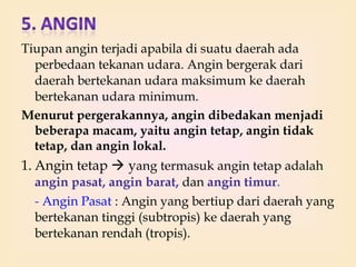 Tiupan angin terjadi apabila di suatu daerah ada
perbedaan tekanan udara. Angin bergerak dari
daerah bertekanan udara maksimum ke daerah
bertekanan udara minimum.
Menurut pergerakannya, angin dibedakan menjadi
beberapa macam, yaitu angin tetap, angin tidak
tetap, dan angin lokal.

1. Angin tetap  yang termasuk angin tetap adalah
angin pasat, angin barat, dan angin timur.
- Angin Pasat : Angin yang bertiup dari daerah yang
bertekanan tinggi (subtropis) ke daerah yang
bertekanan rendah (tropis).

 