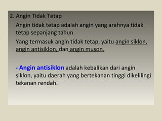 2. Angin Tidak Tetap
Angin tidak tetap adalah angin yang arahnya tidak
tetap sepanjang tahun.
Yang termasuk angin tidak tetap, yaitu angin siklon,
angin antisiklon, dan angin muson.
- Angin antisiklon adalah kebalikan dari angin
siklon, yaitu daerah yang bertekanan tinggi dikelilingi
tekanan rendah.

 