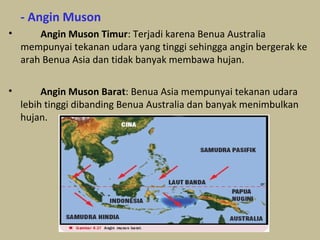 - Angin Muson
•

Angin Muson Timur: Terjadi karena Benua Australia
mempunyai tekanan udara yang tinggi sehingga angin bergerak ke
arah Benua Asia dan tidak banyak membawa hujan.

•

Angin Muson Barat: Benua Asia mempunyai tekanan udara
lebih tinggi dibanding Benua Australia dan banyak menimbulkan
hujan.

 