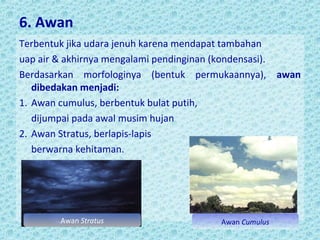 6. Awan
Terbentuk jika udara jenuh karena mendapat tambahan
uap air & akhirnya mengalami pendinginan (kondensasi).
Berdasarkan morfologinya (bentuk permukaannya), awan
dibedakan menjadi:
1. Awan cumulus, berbentuk bulat putih,
dijumpai pada awal musim hujan
2. Awan Stratus, berlapis-lapis
berwarna kehitaman.

Awan Stratus

Awan Cumulus

 