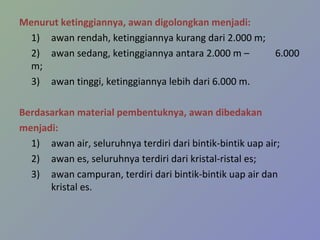 Menurut ketinggiannya, awan digolongkan menjadi:
1) awan rendah, ketinggiannya kurang dari 2.000 m;
2) awan sedang, ketinggiannya antara 2.000 m –
6.000
m;
3) awan tinggi, ketinggiannya lebih dari 6.000 m.
Berdasarkan material pembentuknya, awan dibedakan
menjadi:
1) awan air, seluruhnya terdiri dari bintik-bintik uap air;
2) awan es, seluruhnya terdiri dari kristal-ristal es;
3) awan campuran, terdiri dari bintik-bintik uap air dan
kristal es.

 